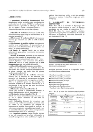 Scientia et Technica Año XV, No 43, Diciembre de 2009. Universidad Tecnológica de Pereira. 177
2. DEFINICIONES
2.1 Definiciones metrológicas fundamentales: Este
procedimiento utiliza las definiciones metrológicas de
conformidad con la norma NTC-2194, vocabulario de
términos básicos y generales en metrología y la norma
NTC-IEC-60601-1, Equipo Electromédico. Parte 1:
Requisitos Generales para la seguridad, ellas son:
2.1.1 Exactitud de medición. Cercanía del acuerdo entre
el resultado de una medición y un valor verdadero de la
magnitud por medir [4].
2.1.2 Instrumento de medición digital. Instrumento de
medición que suministra una señal de salida en forma
digital [4].
2.1.3 Instrumento de medición análogo. Instrumento de
medición en el cual la salida o la presentación de la
información es una función continua de la magnitud por
medir o de la señal de entrada [4].
2.1.4 Patrón de trabajo. Patrón que se utiliza
rutinariamente para calibrar o comprobar, instrumentos
de medida [4].
2.1.5 Error de medición. Resultado de una medición
menos un valor verdadero de la magnitud por medir.
Nota. Cuando se necesita distinguir entre “error” y “error
relativo”, el primero a veces se denomina error absoluto
demedición. Este no se debe confundir con el valor
absoluto de error, que es el módulo del error [4].
2.1.6 Repetibilidad de un instrumento de medición.
Aptitud de un instrumento de medición para dar
indicaciones muy cercanas, en aplicaciones repetidas de
la misma magnitud por medir bajo las mismas
condiciones de medición [4].
2.1.7 Incertidumbre de la medición. Parámetro
asociado con el resultado de una medición, que
caracteriza a la dispersión de los valores que en forma
razonable se le podrían atribuir a la magnitud por medir.
Nota 1: El parámetro puede ser, por ejemplo, una
desviación estándar (o un múltiplo dado de ella), o la
semi-longitud de un intervalo que tenga un nivel de
confianza determinado [4].
2.1.8 Evaluación (de incertidumbre) Tipo A.
Método para evaluar la incertidumbre mediante el
análisis estadístico de una serie de observaciones [5].
2.1.9 Evaluación (de incertidumbre) Tipo B.
Método para evaluar la incertidumbre por otro medio que
no sea el análisis estadístico de una serie de
observaciones [5].
2.1.10 Calibración. Conjunto de operaciones que
establecen, bajo condiciones especificas, la relación entre
los valores de las magnitudes que indiquen un
instrumento de medición o un sistema de medición, o
valores representados por una medida materializada o por
un material de referencia, y los valores correspondientes
determinados por medio de los patrones [4].
2.1.11 Equipo electromédico. Equipo eléctrico, provisto
de una sola conexión con la red de alimentación y
destinado a diagnosticar, tratar rehabilitar y/o vigilar al
paciente bajo supervisón médica y que tiene contacto
físico con el paciente y/o transfiere energía, y/o recibe
energía [6].
3. CALIBRACIÓN DE VENTILADORES
PULMONARES
El VT PLUS HF, es un analizador de flujo de gas para
uso general, evalúa la presión, el flujo y el volumen
entregados por una variedad de dispositivos. El VT
PLUS HF ofrece los modos especiales diseñados
específicamente para probar los ventiladores de pacientes
mecánicos, incluyendo los ventiladores oscilatorios de
alta frecuencia (HFOV). [7]
Figura 2. Analizador de Flujo de Gas Bidireccional: FLUKE
BIOMEDICAL VT-PLUS HF
El equipo analizador se utiliza en los siguientes equipos
de ventilación mecánica pulmonar:
•Ventiladores ciclados por presión.
•Ventiladores ciclados por tiempo.
•Ventiladores ciclados por volumen.
•Ventiladores ciclados por flujo
•Ventiladores mixtos.
•Ventiladores de flujo continuo
•Ventiladores de flujo intermitente
•Ventiladores con flujo básico constante
El VT PLUS HF tiene las siguientes especificaciones
técnicas:
Parámetro Rango Exactitud
Volumen tidal
inspiratorio y
expiratorio
Rango de volumen: > ± 60 l
Rango de flujo máximo
(valor absoluto): 500 lpm
± 2% del rango
Volumen minuto 0 – 60 l 3 %
Frecuencia
respiratoria
0,5 – 150 bpm 1 %
Relación de
tiempo
inspiratorio
expiratorio (I:E
Ratio)
1:200 hasta 200:1 2 % ó 1
Presión máxima
inspiratoria (PIP)
± 120 cmH2O
± 3 % ó 1
cmH2O
 