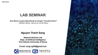 LAB SEMINAR
Nguyen Thanh Sang
Network Science Lab
Dept. of Artificial Intelligence
The Catholic University of Korea
E-mail: sang.ngt99@gmail.com
Are More Layers Beneficial to Graph Transformers?
--- Abdullah, Mariam, Jiayuan He, and Ke Wang ---
2023-05-05
 