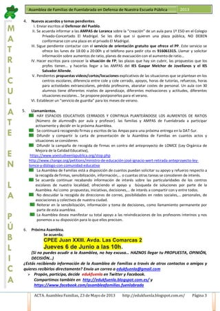 ACTA. Asamblea Familias, 23 de Mayo de 2013 http://edukfuenla.blogspot.com.es/ Página 3
Asamblea de Familias de Fuenlabrada en Defensa de Nuestra Escuela Pública 2013
M
A
T
R
I
C
U
L
A
T
E
E
N
L
A
P
Ú
B
L
I
C
A
4. Nuevos acuerdos y temas pendientes.
I. Enviar escritos al Defensor del Pueblo.
II. Se acuerda informar a las AMPAS de Loranca sobre la “creación” de un aula para 1º ESO en el Colegio
Privado-Concertado El Madrigal. Se les dirá que si quieren una plaza pública, NO DEBEN
conformarse con una plaza en el privado El Madrigal.
III. Sigue pendiente contactar con el servicio de orientación gratuito que ofrece el PP. Este servicio se
ofrece los lunes de 18:00 a 20:00h y el teléfono para pedir cita es 916061315. Llamar y solicitar
información sobre aumentos de ratio, planes de evacuación con el aumento de ratio…
IV. Hacer escritos para conocer la situación de FP; las plazas que hay sin cubrir, las propuestas que los
profes tienen… y hacerlas llegar a las AMPAS del IES Gaspar Melchor de Jovellanos y el IES
Salvador Allende.
V. Pendientes propuestas videos/cortos/locuciones explicativos de las situaciones que se plantean en los
centros escolares; diferencia entre cole y cole cerrado, apoyos, horas de tutorías, refuerzos, horas
para actividades extraescolares, pérdida profesores, abaratar costes de personal. Un aula con 30
alumnos tiene diferentes niveles de aprendizaje, diferentes motivaciones y actitudes, diferentes
situaciones escolares… Se propone postponerlos para el verano.
VI. Establecer un “servicio de guardia” para los meses de verano.
5. Llamamientos.
HAY ESPACIOS EDUCATIVOS CERRADOS Y CONTINUA PLANTEÁNDOSE LOS AUMENTOS DE RATIOS
(Número de alumno@s por aula y profesor). las familias y AMPAS de Fuenlabrada a participar
activamente y decidir en la próxima Asamblea.
Se continuará recogiendo firmas y escritos de las Ampas para una próxima entrega en la DAT-Sur.
Difundir y compartir la carta de presentación de la Asamblea de Familias en cuantos actos y
situaciones se consideren.
Difundir la campaña de recogida de firmas en contra del anteproyecto de LOMCE (Ley Orgánica de
Mejora de la Calidad Educativa),
https://www.yoestudieenlapublica.org/stop.php
http://www.change.org/petitions/ministro-de-educación-josé-ignacio-wert-retirada-anteproyecto-ley-
lomce-y-diálogo-con-comunidad-educativa
La Asamblea de Familias está a disposición de cuantos puedan solicitar su apoyo y refuerzo respecto a
la recogida de firmas, sensibilización, información,… o cuantas otras tareas se consideren de interés.
Se acuerda continuar recabando información de interés sobre las particularidades de los centros
escolares de nuestra localidad; ofreciendo el apoyo y búsqueda de soluciones por parte de la
Asamblea. Así como propuestas, iniciativas, decisiones,… de interés a compartir con y entre todos.
No descuidar la recogida de direcciones de correo, posibilidades en redes sociales,… personales, de
asociaciones y colectivos de nuestra ciudad.
Reiterar en la sensibilización, información y toma de decisiones, como llamamiento permanente por
parte de esta asamblea.
La Asamblea desea manifestar su total apoyo a las reivindicaciones de los profesores interinos y nos
ponemos a su disposición para lo que ellos precisen.
6. Próxima Asamblea.
Se acuerda;
CPEE Juan XXIII. Avda. Las Comarcas 2
Jueves 6 de Junio a las 10h.
(Si no puedes acudir a la Asamblea, no hay excusa… HAZNOS llegar tu PROPUESTA, OPINIÓN,
DECISIÓN…)
¿Estás recibiendo información de la Asamblea de Familias a través de otros contactos o amigos y
quieres recibirlos directamente? Envía un correo a edukfuenla@gmail.com
 Propón, participa, decide edukfuenla en Twitter y Facebook.
Compartimos también en http://edukfuenla.blogspot.com.es/ y
https://www.facebook.com/asambleafamilias.fuenlabrada
 
