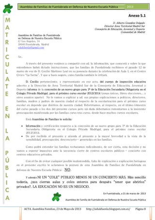 ACTA. Asamblea Familias, 23 de Mayo de 2013 http://edukfuenla.blogspot.com.es/ Página 8
Asamblea de Familias de Fuenlabrada en Defensa de Nuestra Escuela Pública 2013
M
A
T
R
I
C
U
L
A
T
E
E
N
L
A
P
Ú
B
L
I
C
A
Anexo 5.1
D. Alberto González Delgado
Director Área Territorial Madrid Sur
Consejería de Educación, Juventud y Deporte
Comunidad de Madrid
Asamblea de Familias de Fuenlabrada
en Defensa de Nuestra Escuela Pública
C/ Los Ángeles, 14
28940 Fuenlabrada, Madrid
edukfuenla@gmail.com
Sr.,
A través del presente venimos a compartir con ud. la información, que conocerá y sobre la que
entendemos habrá dictado instrucciones, que las familias de Fuenlabrada recibimos el pasado 12 de
marzo de voz de D. Cecilio Martínez Leal en su ponencia durante la celebración de Aula 1, en el Centro
Cívico “La Serna”. Y que a buen seguro, como familia también le irritará.
D. Cecilio perteneciente, y representante en ese acto, del cuerpo de inspección educativa
adscrito a la Dirección de Área Territorial Madrid Sur de la Consejería de Educación, Juventud y
Deporte informa de la concesión de un nuevo grupo para 1º de la Educación Secundaria Obligatoria en el
Colegio Privado Madrigal, para el próximo curso escolar 2013/2014 (zonas únicas, libres elecciones,.. y
otros asuntos aparte). No le vamos a explicar a ud. sus propias explicaciones a políticos, directores,
familias, madres y padres de nuestra ciudad al respecto de la escolarización para el próximo curso
escolar en depende que distritos de nuestra ciudad. Referiríamos, al respecto, en el último trimestre
del curso pasado o los dos del presente cursos pero sin duda deberíamos remontarnos a la insistente
preocupación manifestada por las familias curso tras curso, desde hace muchos cursos escolares.
Está Asamblea de Familias le solicita;
• Información y certificación respecto a la concesión de un nuevo grupo para 1º de la Educación
Secundaria Obligatoria en el Colegio Privado Madrigal, para el próximo curso escolar
2013/2014.
• De por recibido el presente y atienda el presente a la mayor brevedad a la vista de la
sensibilidad, preocupación, desconcierto… generadas en las familias.
Como podrá entender las familias rechazamos radicalmente, de ser cierta, esta decisión y no
vamos a esperar impasivas ante la secuencia cierre de centros escolares públicos – concierto con
centros educativos privados.
Con el fin de evitar cualquier posible malentendido, falta de explicación o explicación farragosa
en el presente escrito le aclaramos la postura de esta Asamblea de Familias de Fuenlabrada en
defensa de Nuestra Escuela Pública; NO.
Y además NI UN “COLE” PÚBLICO MENOS NI UN CONCIERTO MÁS. Más sencillo
todavía, ¿nos cierran aulas y coles enteros para después “tener que abrirlos”
privados?. LA EDUCACIÓN NO ES UN NEGOCIO.
En Fuenlabrada, a 21 de marzo de 2013
Asamblea de Familia de Fuenlabrada en Defensa de Nuestra Escuela Pública
 