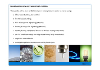 BEE inc.
The+subsidies+will+be+given+for+8+di?erent+green+building+features+related+to+energy+savings:++
+
1.? China+Green+Building+Label+cer7?ed++
2.? PreMfabricated+buildings++
3.? New+Buildings+with+High+Energy+E?ciency+
4.? Exis7ng+Buildings+with+High+Energy+E?ciency+
5.? Exis7ng+Building+with+Exterior+Window+or+Window+Shading+Renova7ons+
6.? OnMsite+Renewable+Energy+and+Integra7ve+Building+Design+Pilot+Projects+
7.? Vegetated+Roof+and+Walls+
8.? Building+Energy+Saving+Management+and+Services+Projects+
SHANGHAI'SUBSIDY'GREEN'BUILDING'CRITERIA'
 