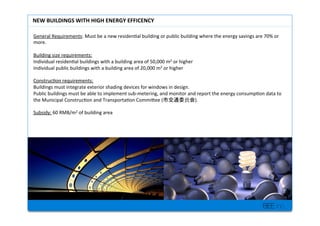 BEE inc.
General+Requirements:+Must+be+a+new+residen7al+building+or+public+building+where+the+energy+savings+are+70%+or+
more.+
+
Building+size+requirements:+
Individual+residen7al+buildings+with+a+building+area+of+50,000+m2+or+higher++
Individual+public+buildings+with+a+building+area+of+20,000+m2+or+higher+
+
Construc7on+requirements:++
Buildings+must+integrate+exterior+shading+devices+for+windows+in+design.++
Public+buildings+must+be+able+to+implement+subMmetering,+and+monitor+and+report+the+energy+consump7on+data+to+
the+Municipal+Construc7on+and+Transporta7on+Commilee+( ).++
+
Subsidy:+60+RMB/m2+of+building+area+
+
NEW'BUILDINGS'WITH'HIGH'ENERGY'EFFICENCY'
 