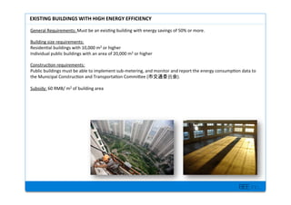 BEE inc.
General+Requirements:+Must+be+an+exis7ng+building+with+energy+savings+of+50%+or+more.+
+
Building+size+requirements:++
Residen7al+buildings+with+10,000+m2+or+higher+
Individual+public+buildings+with+an+area+of+20,000+m2+or+higher+
++
Construc7on+requirements:++
Public+buildings+must+be+able+to+implement+subMmetering,+and+monitor+and+report+the+energy+consump7on+data+to+
the+Municipal+Construc7on+and+Transporta7on+Commilee+( ).++
+
Subsidy:+60+RMB/+m2+of+building+area+
+
+
EXISTING'BUILDINGS'WITH'HIGH'ENERGY'EFFICIENCY''
 