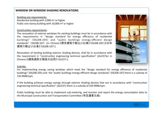 BEE inc.
Building+size+requirements:+
Residen7al+building+with+5,000+m2+or+higher+
Public+oneMstorey+building+with+10,000+m2+or+higher+
+
Construc7on+requirements:++
The+renova7on+of+exterior+windows+for+exis7ng+buildings+must+be+in+accordance+with+
the+ requirements+ in+ design+ standard+ for+ energy+ e?ciency+ of+ residen7al+
buildings+ DGJ08M205 + and+ public+ buildings+ energyMe?cient+ design+
standards+ DGJ08M107 (in+ Chinese: DGJ08M205 )
DGJ08M107 ).++
+
Renova7on+of+exis7ng+building+exterior+shading+devices,+shall+be+in+accordance+with+
the+ requirement+ in+ construc7on+ engineering+ technical+ speci?ca7on+ (JGJ237)or+ in+
Chinese+( JGJ237 ).+
WINDOW'OR'WINDOW'SHADING'RENOVATIONS'
Subsidy:+
For+ implemen7ng+ energy+ saving+ windows+ which+ meet+ the+ design+ standard+ for+ energy+ e?ciency+ of+ residen7al+
buildings+(DGJ08M205)+and++the+public+buildings+energyMe?cient+design+standards+(DGJ08M107)+there+is+a+subsidy+of+
150+RMB/sqm.++
+
If+the+building+achieves+energy+savings+through+exterior+shading+devices+that+are+in+accordance+with+construc7on+
engineering+technical+speci?ca7on+(JGJ237)+there+is+a+subsidy+of+250+RMB/sqm.+
%
Public+buildings+must+be+able+to+implement+subMmetering,+and+monitor+and+report+the+energy+consump7on+data+to+
the+Municipal+Construc7on+and+Transporta7on+Commilee+( ).+
+
+
 