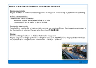 BEE inc.
General+Requirements:++
Projects+must+have+an+onsite+renewable+energy+source+of+energy+such+as+solar+energy+or+geothermal+source+hea7ng.+
+
Building+size+requirements:+
One+Renewable+Energy+Source+Only:+
+Residen7al+Buildings+with+an+area+of+50,000+m2+or+more+
+Public+Buildings+with+an+area+of+20,000+m2+or+more+
+
Construc7on+requirements:++
Public+buildings+must+be+able+to+implement+subMmetering,+and+monitor+and+report+the+energy+consump7on+data+to+
the+Municipal+Construc7on+and+Transporta7on+Commilee+( ).++
+
Subsidy:+
Subsidies+will+be+granted+based+on+the+type+of+alterna7ve+energy+used.++
Projects+using+solar+hea7ng+or+geothermal+hea7ng+there+is+a+subsidy+of+60+RMB/+m2+for+the+projects+bene?ted+area.++
For+projects+that+use+solar+photovoltaic+panels+there+is+a+subsidy+of+5+RMB/wal.+
+
+
ONPSITE'RENEWABLE'ENERGY'AND'INTEGRATIVE'BUILDING'DESIGN'
 