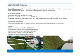 BEE inc.
General+Requirements:+Must+be+public+buildings+with+vegetated+walls+and+roofs+located+in+key+areas+of+the+city.+
Areas+that+are+already+gemng+a+subsidy+from+the+government+cannot+be+counted+again.++
+
Building+requirements:++
Green+Roof+Area+must+be+1,000+m2+or+more++
Standard+Green+Wall+must+cover+an+area+of+1,000+m2+or+more+
Green+Wall+mee7ng+the+government+criteria+for+a+special+green+wall+must+cover+an+area+of+500+m2+or+more+
+
Construc7on+requirements:++
Must+be+in+accordance+with+the+relevant+technical+speci?ca7ons+for+ver7cal+vegeta7on+and+green+roofs.++
+
Subsidy:+
Garden+green+roof+area+subsidies+200+RMB/m2+
Combined+roof+greening+area+of+subsidies+100+RMB/m2+
Lawn+green+roof+greening+area+subsidies+50+RMB/m2++
General+Green+wall+area+subsidies+30+RMB/m2+
Special+green+wall+area+subsidies+200+RMB/m2+
+
%
+
VEGETATED'ROOF'AND'WALL'
 