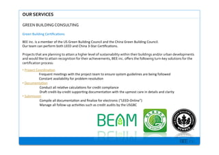BEE inc.
OUR$SERVICES$
GREEN%BUILDING%CONSULTING%
Green+Building+Cer7?ca7ons+
BEE+inc.+is+a+member+of+the+US+Green+Building+Council+and+the+China+Green+Building+Council.+
Our+team+can+perform+both+LEED+and+China+3MStar+Cer7?ca7ons.+
+
Projects%that%are%planning%to%attain%a%higher%level%of%sustainability%within%their%buildings%and/or%urban%developments%
and%would%like%to%attain%recognition%for%their%achievements,%BEE%inc.%o?ers%the%following%turnKkey%solutions%for%the%
certi?cation%process:%%
??+Project+Coordina7on+
Frequent+mee7ngs+with+the+project+team+to+ensure+system+guidelines+are+being+followed+
Constant+availability+for+problem+resolu7on+
??+Documenta7on+
Conduct+all+rela7ve+calcula7ons+for+credit+compliance++
DraP+creditMbyMcredit+suppor7ng+documenta7on+with+the+upmost+care+in+details+and+clarity+
??+Submission+
Compile+all+documenta7on+and+?nalize+for+electronic+(LEEDMOnline)+
Manage+all+followMup+ac7vi7es+such+as+credit+audits+by+the+USGBC+
+
 