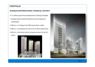 BEE inc.
PORTFOLIO$
SHANGHAI$INTERNATIONAL$FINANCIAL$DISTRICT$$$
!?5.5+million+square+foot+development+in+Pudong,+Shanghai+
!?Seeking+LEED+CS+Gold+Cer7?ca7on+&+3MStar+Maximum+
Cer7?ca7on+
!?BEE+inc.+is+in+charge+of+all+LEED+construc7on+credits+
!?BEE+inc.+is+training+the+GC+and+IC+for+all+LEEDMrelated+work+
!?BEE+inc.+is+the+liaison+and+onMtheMground+team+for+the+US+
teams+
 