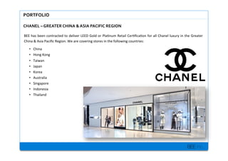 BEE inc.
PORTFOLIO$
CHANEL$C$GREATER$CHINA$&$ASIA$PACIFIC$REGION$$
BEE+has+been+contracted+to+deliver+LEED+Gold+or+Pla7num+Retail+Cer7?ca7on+for+all+Chanel+luxury+in+the+Greater+
China+&+Asia+Paci?c+Region.+We+are+covering+stores+in+the+following+countries:+
+
?? China+
?? Hong+Kong+
?? Taiwan+
?? Japan+
?? Korea+
?? Australia++
?? Singapore+
?? Indonesia+
?? Thailand+
 