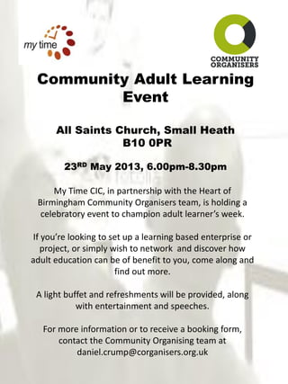 Community Adult Learning
Event
All Saints Church, Small Heath
B10 0PR
23RD May 2013, 6.00pm-8.30pm
My Time CIC, in partnership with the Heart of
Birmingham Community Organisers team, is holding a
celebratory event to champion adult learner’s week.
If you’re looking to set up a learning based enterprise or
project, or simply wish to network and discover how
adult education can be of benefit to you, come along and
find out more.
A light buffet and refreshments will be provided, along
with entertainment and speeches.
For more information or to receive a booking form,
contact the Community Organising team at
daniel.crump@corganisers.org.uk
 