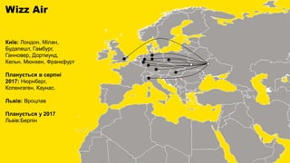 Wizz Air
Київ: Лондон, Мілан,
Будапешт, Гамбург,
Ганновер, Дортмунд,
Кельн, Мюнхен, Франкфурт
Планується в серпні
2017: Нюрнберг,
Копенгаген, Каунас.
Львів: Вроцлав
Планується у 2017
Львів:Берлін
 