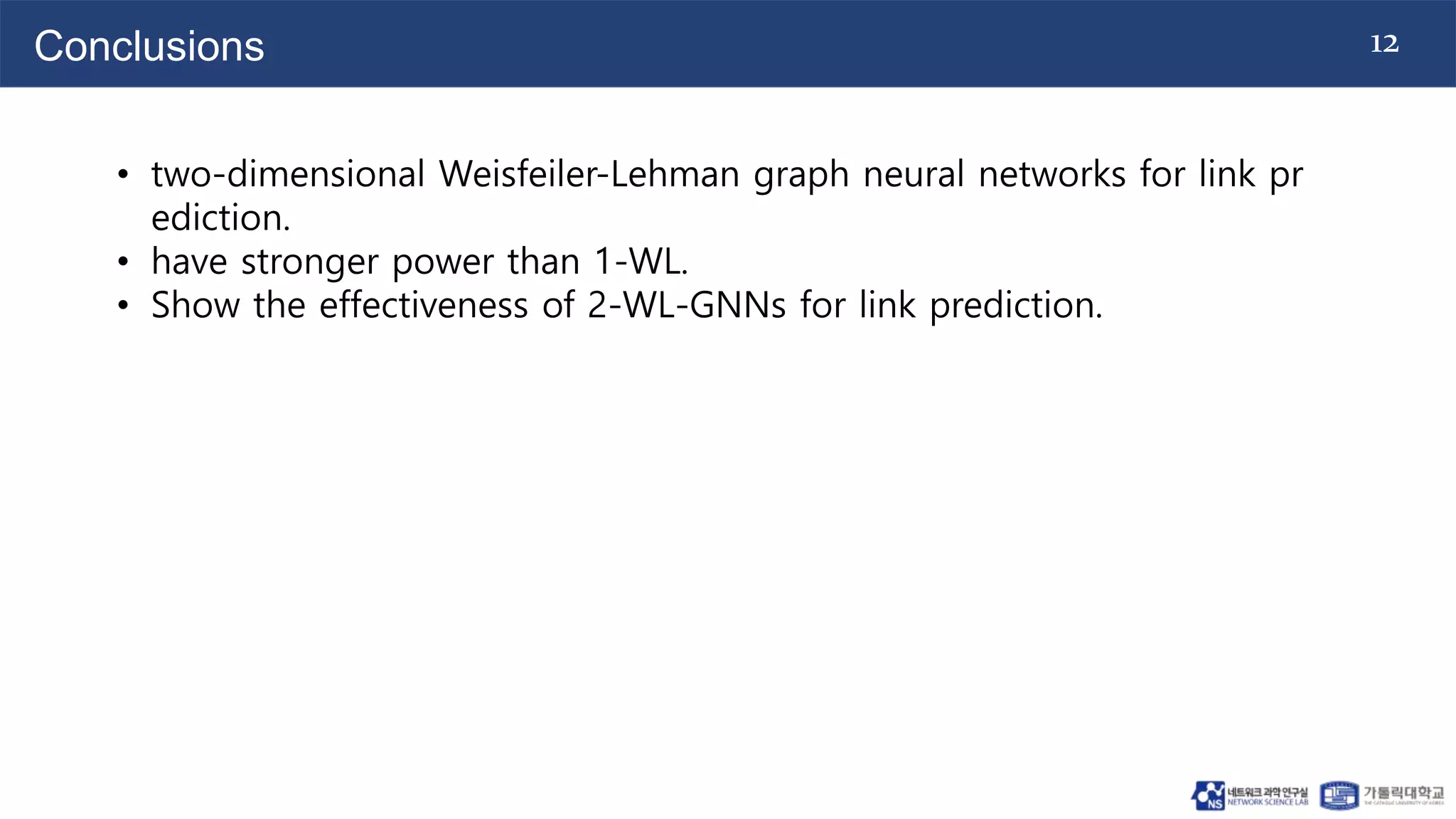 12
Conclusions
• two-dimensional Weisfeiler-Lehman graph neural networks for link pr
ediction.
• have stronger power than 1-WL.
• Show the effectiveness of 2-WL-GNNs for link prediction.
 