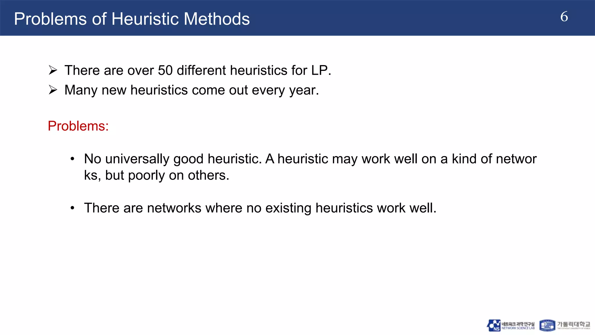 6
Problems of Heuristic Methods
 There are over 50 different heuristics for LP.
 Many new heuristics come out every year.
Problems:
• No universally good heuristic. A heuristic may work well on a kind of networ
ks, but poorly on others.
• There are networks where no existing heuristics work well.
 