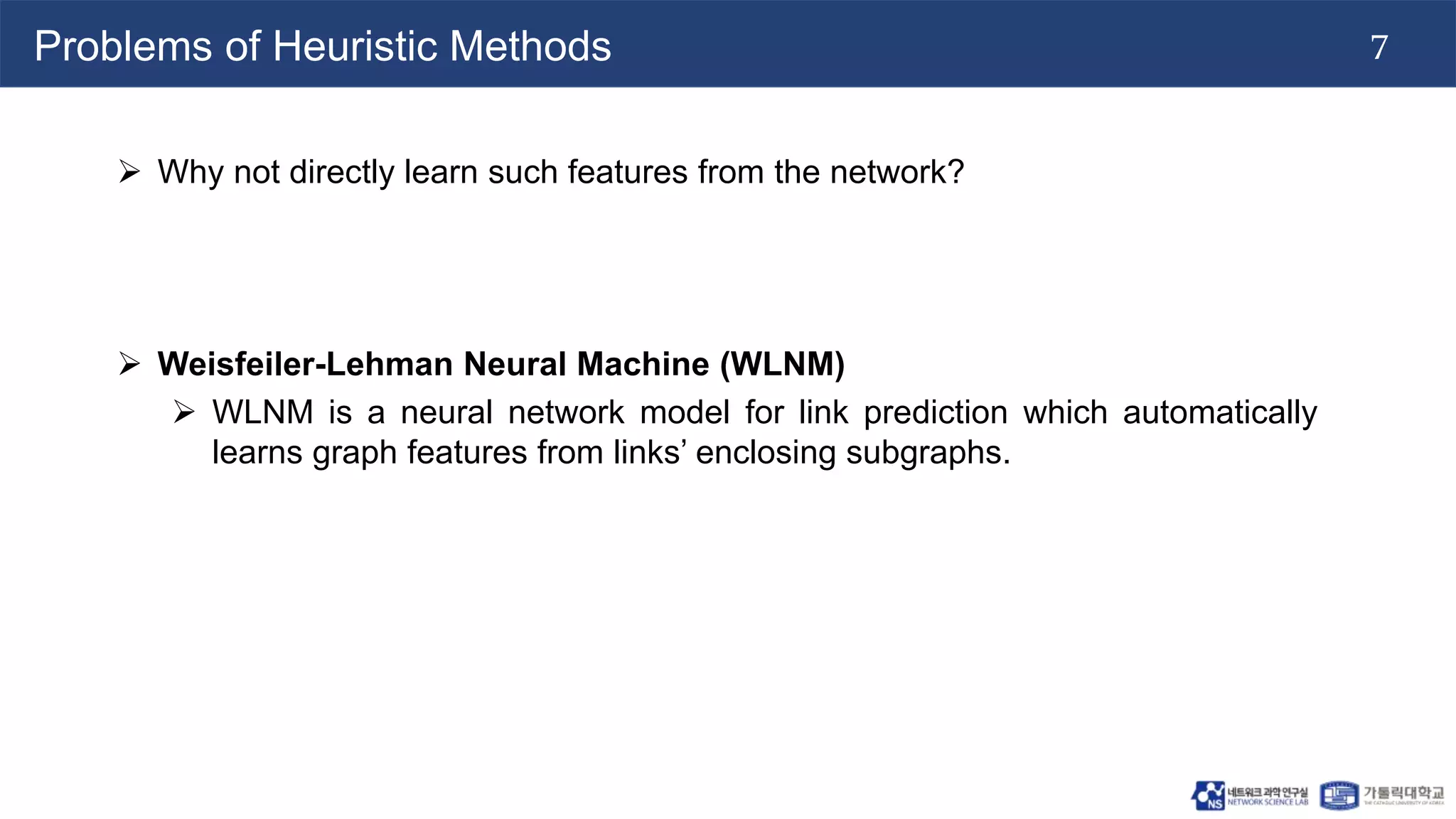 7
Problems of Heuristic Methods
 Why not directly learn such features from the network?
 Weisfeiler-Lehman Neural Machine (WLNM)
 WLNM is a neural network model for link prediction which automatically
learns graph features from links’ enclosing subgraphs.
 