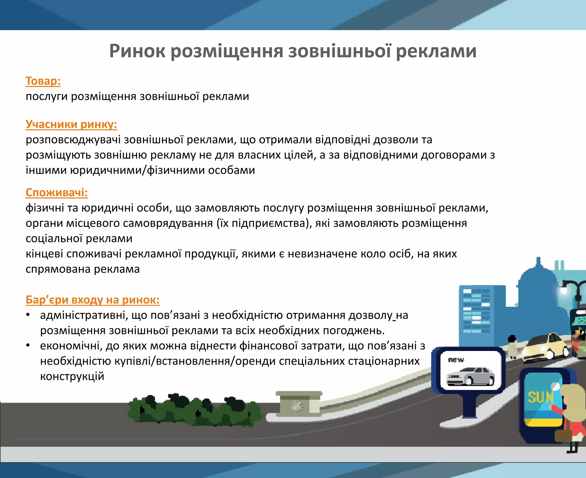 Товар:
послуги розміщення зовнішньої реклами
Учасники ринку:
розповсюджувачі зовнішньої реклами, що отримали відповідні дозволи та
розміщують зовнішню рекламу не для власних цілей, а за відповідними договорами з
іншими юридичними/фізичними особами
Бар’єри входу на ринок:
• адміністративні, що пов’язані з необхідністю отримання дозволу на
розміщення зовнішньої реклами та всіх необхідних погоджень.
• економічні, до яких можна віднести фінансової затрати, що пов’язані з
необхідністю купівлі/встановлення/оренди спеціальних стаціонарних
конструкцій
Споживачі:
фізичні та юридичні особи, що замовляють послугу розміщення зовнішньої реклами,
органи місцевого самоврядування (їх підприємства), які замовляють розміщення
соціальної реклами
кінцеві споживачі рекламної продукції, якими є невизначене коло осіб, на яких
спрямована реклама
Ринок розміщення зовнішньої реклами
 