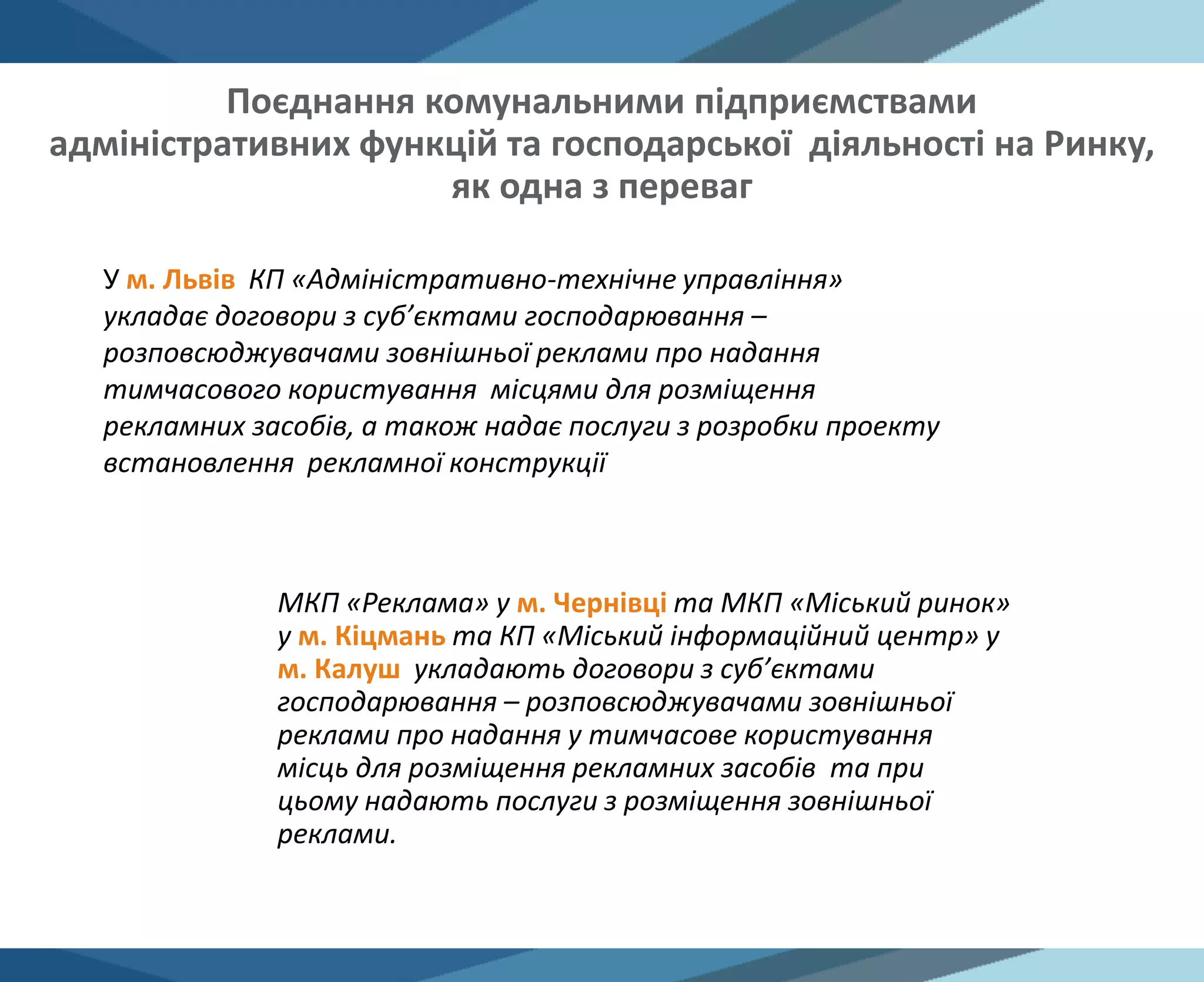 У м. Львів КП «Адміністративно-технічне управління»
укладає договори з суб’єктами господарювання –
розповсюджувачами зовнішньої реклами про надання
тимчасового користування місцями для розміщення
рекламних засобів, а також надає послуги з розробки проекту
встановлення рекламної конструкції
МКП «Реклама» у м. Чернівці та МКП «Міський ринок»
у м. Кіцмань та КП «Міський інформаційний центр» у
м. Калуш укладають договори з суб’єктами
господарювання – розповсюджувачами зовнішньої
реклами про надання у тимчасове користування
місць для розміщення рекламних засобів та при
цьому надають послуги з розміщення зовнішньої
реклами.
Поєднання комунальними підприємствами
адміністративних функцій та господарської діяльності на Ринку,
як одна з переваг
 