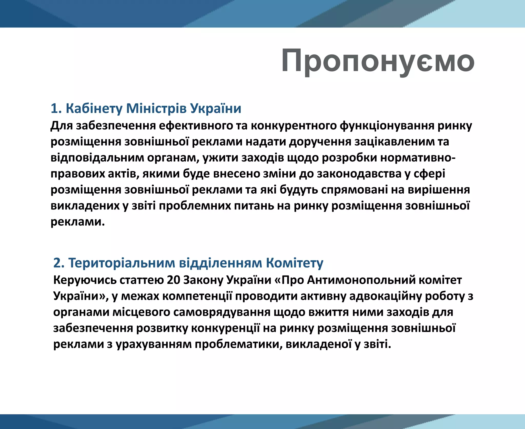 Пропонуємо
2. Територіальним відділенням Комітету
Керуючись статтею 20 Закону України «Про Антимонопольний комітет
України», у межах компетенції проводити активну адвокаційну роботу з
органами місцевого самоврядування щодо вжиття ними заходів для
забезпечення розвитку конкуренції на ринку розміщення зовнішньої
реклами з урахуванням проблематики, викладеної у звіті.
1. Кабінету Міністрів України
Для забезпечення ефективного та конкурентного функціонування ринку
розміщення зовнішньої реклами надати доручення зацікавленим та
відповідальним органам, ужити заходів щодо розробки нормативно-
правових актів, якими буде внесено зміни до законодавства у сфері
розміщення зовнішньої реклами та які будуть спрямовані на вирішення
викладених у звіті проблемних питань на ринку розміщення зовнішньої
реклами.
 