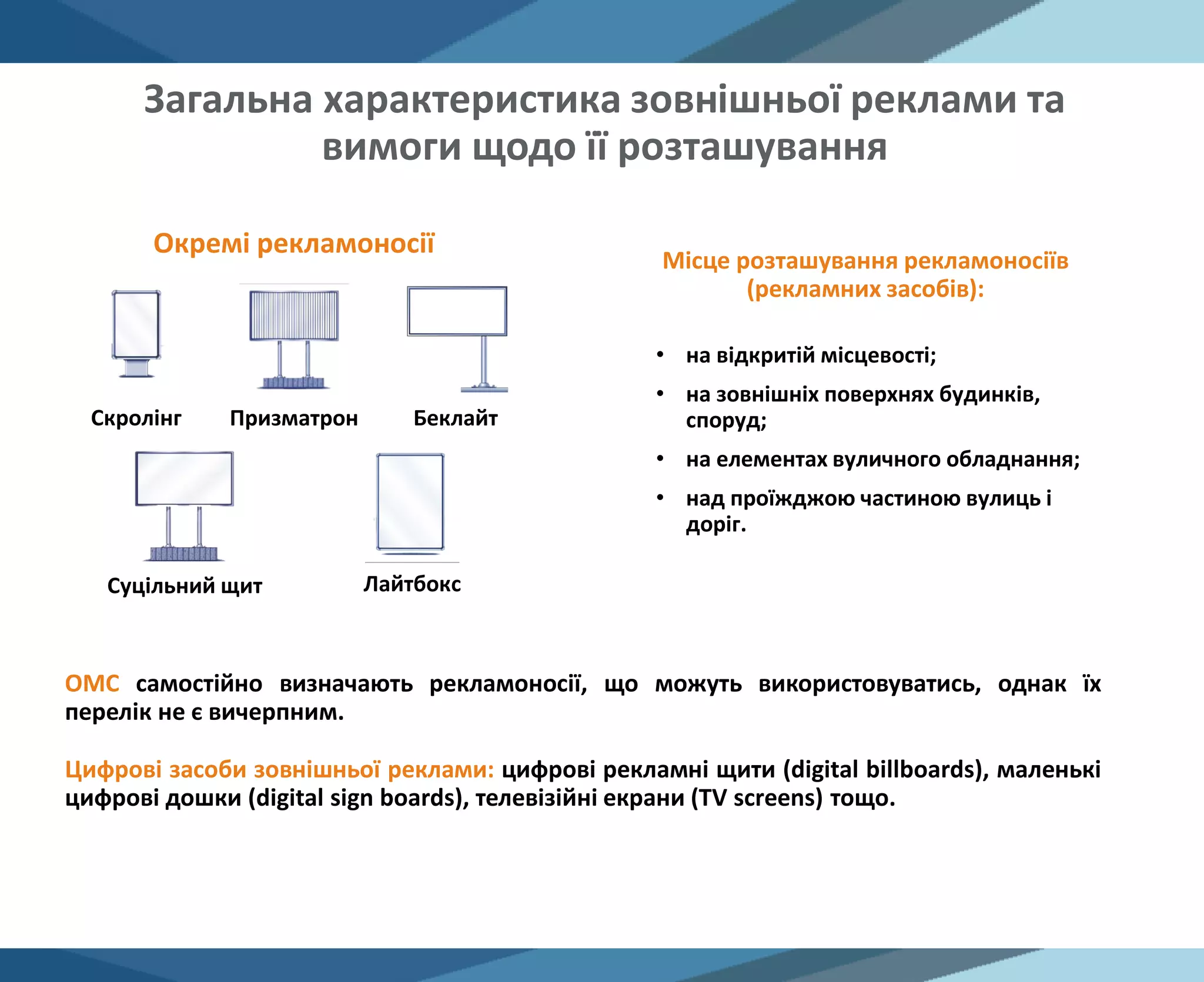 Загальна характеристика зовнішньої реклами та
вимоги щодо її розташування
Скролінг Призматрон Беклайт
Суцільний щит Лайтбокс
Окремі рекламоносії
Місце розташування рекламоносіїв
(рекламних засобів):
• на відкритій місцевості;
• на зовнішніх поверхнях будинків,
споруд;
• на елементах вуличного обладнання;
• над проїжджою частиною вулиць і
доріг.
ОМС самостійно визначають рекламоносії, що можуть використовуватись, однак їх
перелік не є вичерпним.
Цифрові засоби зовнішньої реклами: цифрові рекламні щити (digital billboards), маленькі
цифрові дошки (digital sign boards), телевізійні екрани (TV screens) тощо.
 