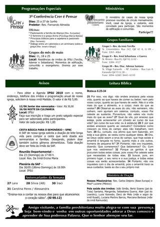 Programações Especiais                                                           Ministérios

                  3ª Conferência Crer é Pensar                                                O ministério de casais de nossa igreja
                                                                                              promove reuniões de círculo mensalmente.
                  Dias: 25 a 27 de Junho
                                                                                              Você, casal da Igreja, e visitante, está
                  Preletor: Rev. Fernando Almeida                                             convidado para participar. São momentos
                  Oficinas:                                                                   de edificação e comunhão.
                  * Pastoreando a família da Aliança (Rev. Eurípedes)                                                      Participe!!!
                  * O feminino e a graça divina (Psicóloga Márcia Batista)
                  * Princípios bíblicos para a capelania e pastorado
                   (Rev. Fernando)                                                             Grupos Familiares
                  * Diálogo entre um calvinista e um arminiano sobre a
                    graça (Rev. Israel e Sérgio)                                          Grupo I – Res. da irmã Tercília
                                                                                          St. Universitário- Rua 242, Qd 42 A, Lt 09 –
                  Grupos do mês de maio                                                   Fone: 3261- 4064
                  Dias: 11, 18 e 25                                                       Grupo II – Res. Irmã Sebastiana e Guerra
                  Local: Residências de irmãos da IPSU (Tercília,                         St. Riviera - Rua 05, Qd 10, Lt 02 -
                  Ademar e Sebastiana). Momentos de edificação,                           Fone: 3284- 4127
                  comunhão e evangelismo. Oremos por esse                                 Grupo III – Res. Diac. Ademar Santana
                  trabalho.                                                               St. Vilage Garavelo - AP. Goiânia – Rua Luis A.
                                                                                          Garavelo Qd 15 Lt 28 –
                                                                                          Fone: 3094- 6300 / 8445- 6510


                            Avisos                                                               Leitura Bíblica

                                                                             Mateus 6.25-34
       - Para obter a Agenda IPSU 2010 com o nome,
endereço, telefone dos irmãos e programação anual de nossa                   25 Por isso, vos digo: não andeis ansiosos pela vossa
igreja, solicitem à nossa irmã Matilde. O valor é de R$ 5,00.                vida, quanto ao que haveis de comer ou beber; nem pelo
                                                                             vosso corpo, quanto ao que haveis de vestir. Não é a vida
          12/06 Jantar dos namorados - Valor: R$ 30,00                       mais do que o alimento, e o corpo, mais do que as
          26/06 NOITE DA CULINÁRIA                                           vestes? 26 Observai as aves do céu: não semeiam, não
          Local: IPSU                                                        colhem, nem ajuntam em celeiros; contudo, vosso Pai
                                                                             celeste as sustenta. Porventura, não valeis vós muito
          Faça sua inscrição e traga um prato salgado especial
                                                                             mais do que as aves? 27 Qual de vós, por ansioso que
          para ser saboreado pelos participantes.                            esteja, pode acrescentar um côvado ao curso da sua
          Valor de cada porção: R$ 1,00                                      vida? {ao curso da sua vida; ou à estatura} 28 E por que
                                                                             andais ansiosos quanto ao vestuário? Considerai como
          CESTA BÁSICA PARA O SEMINÁRIO – SPBC                               crescem os lírios do campo: eles não trabalham, nem
          A SAF de nossa igreja solicita a doação de leite longa             fiam. 29 Eu, contudo, vos afirmo que nem Salomão, em
                                                                             toda a sua glória, se vestiu como qualquer deles. 30 Ora,
          vida para compor a cesta que será doada aos
                                                                             se Deus veste assim a erva do campo, que hoje existe e
          seminaristas e famílias. Desejando, podem doar                     amanhã é lançada no forno, quanto mais a vós outros,
          também outros gêneros alimentícios. Toda doação                    homens de pequena fé? 31 Portanto, não vos inquieteis,
          deve ser feita às irmãs da SAF.                                    dizendo: Que comeremos? Que beberemos? Ou: Com
                                                                             que nos vestiremos? 32 Porque os gentios é que
          Reunião Departamental –                                            procuram todas estas coisas; pois vosso Pai celeste sabe
          Dia 23 (Domingo) às 17:00 h                                        que necessitais de todas elas; 33 buscai, pois, em
          Local: Res. Da Irmã Ercina Maria                                   primeiro lugar, o seu reino e a sua justiça, e todas estas
                                                                             coisas vos serão acrescentadas. 34 Portanto, não vos
          Plenária da SAF –                                                  inquieteis com o dia de amanhã, pois o amanhã trará os
          Dia 30/05 (Último Domingo) às 18:00h                               seus cuidados; basta ao dia o seu próprio mal.
          Local: IPSU
                                                                                               Ministério de Oração.
              .Aniversariantes da Semana.
                                                                             Nossos Missionários: Rev. Carlos Delpino (Base Europa) e
27 Lara        28 Silvia (AB)            30 Iraci                            Missª Luciene (México)

31 Carolina Peres / Alessandra                                               Pela saúde dos irmãos: João Simão, Berto Soares (pai da
                                                                             Tuka) Santana, Margarida, Sebastiana Guerra, Alair (pai do
“Ensina-nos a contar os nossos dias para que alcancemos                      Leandro); Luzia Azevedo; Derci de Melo (mãe e sogra da
              o coração sábio”. (Sl 90.12)                                   irmã Roseli), Luciana Martins Barros, Marciana Barbosa (mãe
                                                                             da irmã Raimunda).
 