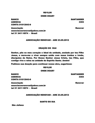 R$10,00
                           ONDE DOAR?
BANCO                                                  SANTANDER
AGENCIA                                                      3353
CONTA 01013543-9
Associação                                                  Renovar
associacaorenovar@yahoo.com.br
tel 31 3411 6974 - Brasil


              ASSOCIAÇÃO RENOVAR – ARE 23.05.2012



                         ORAÇÃO DO DIA!

Senhor, põe no meu coração o ideal da unidade, ansiado por teu Filho
Jesus, e move-me a viver sempre unido com meus irmãos e irmãs,
discípulos do Reino. Por Nosso Senhor Jesus Cristo, teu Filho, que
contigo vive e reina na unidade do Espírito Santo. Amém!
Pedimos sua doação para continuar nossa obra, sugerimos:
                              R$10,00
                           ONDE DOAR?
BANCO                                                  SANTANDER
AGENCIA                                                      3353
CONTA 01013543-9
Associação                                                  Renovar
associacaorenovar@yahoo.com.br
tel 31 3411 6974 - Brasil


              ASSOCIAÇÃO RENOVAR – ARE 23.05.2012


                          SANTO DO DIA
São Juliano
 