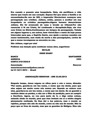 Era casado e possuía uma hospedaria. Nela, ele partilhava a vida
eterna que trazia em seu coração. Esposo fiel que amou a família e os
necessitados.No ano de 305, o imperador Diocleciano começou uma
perseguição aos cristãos. Juliano, então, passou a acolher em sua
hospedaria os cristãos perseguidos.Alguns homens denunciaram
Juliano. Ele foi arrancado de casa e levado ao tribunal.Por não
renunciar à fé em Cristo, foi condenado e decapitado.Hoje, ele vive
com Cristo na Glória.Continuamos em tempos de perseguição. Velada
em alguns lugares e, em outros, bem visível.Que o santo de hoje possa
interceder para que, o Espirito Santo, nos ajude a sermos ousados em
nosso testemunho, sem medo da morte e das perseguições, certos de
que a nossa recompensa se encontra no céu.
São Juliano, rogai por nós!
Pedimos sua doação para continuar nossa obra, sugerimos:
                               R$10,00
                              ONDE DOAR?
BANCO                                                    SANTANDER
AGENCIA                                                        3353
CONTA 01013543-9
Associação                                                   Renovar
associacaorenovar@yahoo.com.br
tel 31 3411 6974 - Brasil


              ASSOCIAÇÃO RENOVAR – ARE 23.05.2012


Naquele tempo, Jesus ergueu os olhos para o céu e rezou, dizendo:
“Pai santo, guarda-os em teu nome, o nome que me deste, para que
eles sejam um assim como nós somos um. Quando eu estava com
eles, guardava-os em teu nome, o nome que me deste. Eu os guardei e
nenhum deles se perdeu, a não ser o filho da perdição, para se cumprir
a Escritura. Agora, eu vou para junto de ti, e digo estas coisas,
estando ainda no mundo, para que eles tenham em si a minha alegria
plenamente realizada. Eu lhes dei a tua palavra, mas o mundo os
rejeitou, porque não são do mundo, como eu não sou do mundo. Não te
peço que os tires do mundo, mas que os guardes do Maligno. Eles não
 