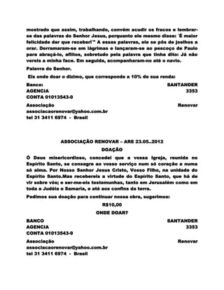 mostrado que assim, trabalhando, convém acudir os fracos e lembrar-
se das palavras do Senhor Jesus, porquanto ele mesmo disse: ´É maior
felicidade dar que receber!´" A essas palavras, ele se pôs de joelhos a
orar. Derramaram-se em lágrimas e lançaram-se ao pescoço de Paulo
para abraçá-lo, aflitos, sobretudo pela palavra que tinha dito: Já não
vereis a minha face. Em seguida, acompanharam-no até o navio.
Palavra do Senhor.
Eis onde doar o dizimo, que corresponde a 10% de sua renda:
Banco:                                                    SANTANDER
AGENCIA                                                         3353
CONTA 01013543-9
Associação                                                    Renovar
associacaorenovar@yahoo.com.br
tel 31 3411 6974 - Brasil




              ASSOCIAÇÃO RENOVAR – ARE 23.05..2012
                               DOAÇÃO
Ó Deus misericordioso, concedei que a vossa Igreja, reunida no
Espírito Santo, se consagre ao vosso serviço num só coração e numa
só alma. Por Nosso Senhor Jesus Cristo, Vosso Filho, na unidade do
Espírito Santo.Mas recebereis a virtude do Espírito Santo, que há de
vir sobre vós; e ser-me-eis testemunhas, tanto em Jerusalém como em
toda a Judéia e Samaria, e até aos confins da terra.
Pedimos sua doação para continuar nossa obra, sugerimos:
                               R$10,00
                            ONDE DOAR?
BANCO                                                     SANTANDER
AGENCIA                                                         3353
CONTA 01013543-9
Associação                                                    Renovar
associacaorenovar@yahoo.com.br
tel 31 3411 6974 - Brasil
 