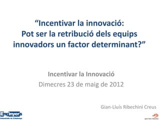 “Incentivar la innovació:
  Pot ser la retribució dels equips
innovadors un factor determinant?”


         Incentivar la Innovació
      Dimecres 23 de maig de 2012


                         Gian-Lluís Ribechini Creus
 