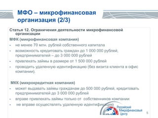 5
МФО – микрофинансовая
организация (2/3)
Статья 12. Ограничения деятельности микрофинансовой
организации
МФК (микрофинансовая компания)
- не менее 70 млн. рублей собственного капитала
- возможность кредитовать граждан до 1 000 000 рублей,
предпринимателей – до 3 000 000 рублей
- привлекать займы в размере от 1 500 000 рублей
- проводить удаленную идентификацию (без визита клиента в офис
компании).
МКК (микрокредитная компания)
- может выдавать займы гражданам до 500 000 рублей, кредитовать
предпринимателей до 3 000 000 рублей
- вправе привлекать займы только от собственников компании
- не вправе осуществлять удаленную идентификацию
 
