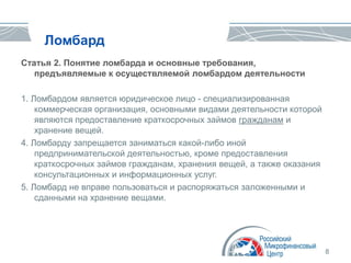 8
Ломбард
Статья 2. Понятие ломбарда и основные требования,
предъявляемые к осуществляемой ломбардом деятельности
1. Ломбардом является юридическое лицо - специализированная
коммерческая организация, основными видами деятельности которой
являются предоставление краткосрочных займов гражданам и
хранение вещей.
4. Ломбарду запрещается заниматься какой-либо иной
предпринимательской деятельностью, кроме предоставления
краткосрочных займов гражданам, хранения вещей, а также оказания
консультационных и информационных услуг.
5. Ломбард не вправе пользоваться и распоряжаться заложенными и
сданными на хранение вещами.
 