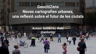 GeocitiZens
Noves cartografies urbanes,
una reflexió sobre el futur de les ciutats
Antoni Gutiérrez-Rubí
@antonigr
 