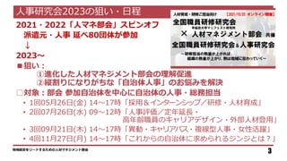 2021・2022「人マネ部会」スピンオフ
派遣元・人事 延べ80団体が参加
↓
2023～
■狙い：
①進化した人材マネジメント部会の理解促進
②縦割りになりがちな「自治体人事」のお悩みを解決
□対象：部会 参加自治体を中心に自治体の人事・総務担当
• 1回05月26日(金) 14～17時「採用＆インターンシップ／研修・人材育成」
• 2回07月26日(水) 09～12時「人事評価／定年延長・
高年齢職員のキャリアデザイン・外部人材登用」
• 3回09月21日(木) 14～17時「異動・キャリアパス・複線型人事・女性活躍」
• 4回11月27日(月) 14～17時「これからの自治体に求められるジンジとは？」
地域経営をリードするための人材マネジメント部会
3
人事研究会2023の狙い・日程
 