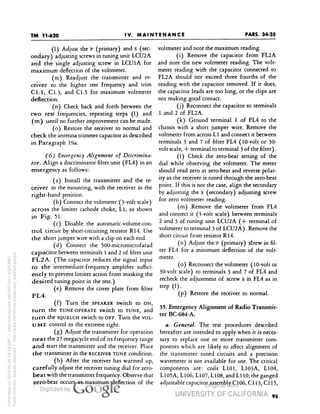 TM 11-620 
PARS. 34-35 
IV. MAINTENANCE 
(1) Adjust the P (primary) and s (sec-ondary) 
adjusting screws in tuning unit LCU2A 
and the single adjusting screw in LCUlA for 
maximum deflection of the voltmeter. 
(m) Readjust the transmitter and re-ceiver 
to the higher test frequency and trim 
Cl.l, Cl.3, and C1.5 for maximum voltmeter 
deflection. 
(n) Check back and forth between the 
two test frequencies, repeating steps (1) and 
(m) until no further improvement can be made. 
(o) Restore the receiver to normal and 
check the antenna trimmer capacitor as described 
in Paragraph 
(6) Emergency Alignment of Discrimina-tor. 
Align a discriminator filter unit (FL4) in an 
emergency as follows: 
(a) Install the transmitter and the re-ceiver 
in the mounting, with the receiver in the 
right-hand position. 
(b) Connect the voltmeter (3-volt scale) 
across the limiter cathode choke, L11, as shown 
in Fig. 5l. 
(c) Disable the automatic-volume-con-trol 
circuit by short-circuiting resistor R14. Use 
the short jumper wire with a clip on each end. 
(d) Connect the 500-micromicrofarad 
capacitor between terminals 1 and 2 of filter unit 
FL2A. (The capacitor reduces the signal input 
to the intermediate-frequency amplifier suffici-ently 
to prevent limiter action from masking the 
desired tuning point in the test.) 
(e) Remove the cover plate from filter 
FL4. 
(f) Turn the SPEAKER switch to ON, 
turn the TUNE-OPERATE switch to TUNE, and 
Generated on 2014-06-16 18:34 GMT / http://hdl.handle.net/2027/uc1.b3243867 
Public Domain, Google-digitized / http://www.hathitrust.org/access_use#pd-google 
turn the SQUELCH switch to OFF. Turn the VOL-UME 
control to the extreme right. 
(g) Adjust the transmitter for operation 
near the 27-megacycle end of its frequency range 
and start the transmitter and the receiver. Place 
the transmitter in the RECEIVER TUNE condition. 
(h) After the receiver has warmed up, 
carefully adjust the receiver tuning dial for zero-beat 
with the transmitter frequency. Observe that 
zero-beat occurs at maximum deflection of the 
voltmeter and note the maximum reading. 
(i) Remove the capacitor from FL2A 
and note the new voltmeter reading. The volt-meter 
reading with the capacitor connected to 
FL2A should not exceed three fourths of the 
reading with the capacitor removed. If it does, 
the capacitor leads are too long, or the clips are 
not making good contact. 
(j) Reconnect the capacitor to terminals 
1 and 2 of FL2A. 
(k) Ground terminal 1 of FL4 to the 
chassis with a short jumper wire. Remove the 
voltmeter from across Ll and connect it between 
terminals 3 and 7 of filter FL4 (10-volt or 30- 
volt scale, + terminal to terminal 3 of the filter). 
(1) Check the zero-beat setting of the 
dial while observing the voltmeter. The meter 
should read zero at zero-beat and reverse polar-ity 
as the receiver is tuned through the zero-beat 
point. If this is not the case, align the secondary 
by adjusting the s (secondary) adjusting screw 
 