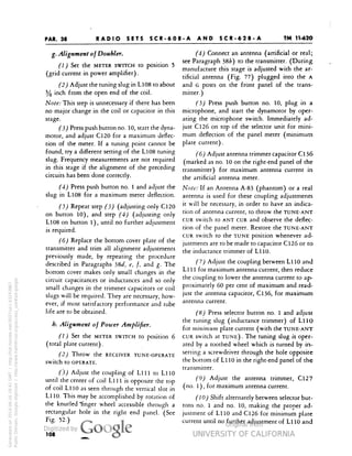 PAR. 38 
TM 11-620 
RADIO SETS SCR-608-A AND SCR-628-A 
g. Alignment of Doubter* 
(1) Set the METER SWITCH to position 5 
(grid current in power amplifier) . 
(2) Adjust the tuning slug in L108 to about 
% inch from the open end of the coil. 
Note: This step is unnecessary if there has been 
no major change in the coil or capacitor in this 
stage. 
(3) Press push button no. 10, start the dyna-motor, 
and adjust C120 for a maximum deflec-tion 
of the meter. If a tuning point cannot be 
found, try a different setting of the L108 tuning 
slug. Frequency measurements are not required 
in this stage if the alignment of the preceding 
circuits has been done correctly. 
(4) Press push button no. 1 and adjust the 
slug in L108 for a maximum meter deflection. 
Repeat step (3) (adjusting only C120 
on button 10), and step (4) (adjusting only 
L108 on button 1), until no further adjustment 
is required. 
(6) Replace the bottom cover plate of the 
transmitter and trim all alignment adjustments 
previously made, by repeating the procedure 
described in Paragraphs 38d, e, f, and g. The 
bottom cover makes only small changes in the 
circuit capacitances or inductances and so only 
small changes in the trimmer capacitors or coil 
slugs will be required. They are necessary, how-ever, 
if most satisfactory performance and tube 
life are to be obtained. 
b. Alignment of Power Amplifier. 
(1) Set the METER SWITCH to position 6 
(total plate current) . 
(2) Throw the RECEIVER TUNE-OPERATE 
Switch tO OPERATE. 
Generated on 2014-06-16 18:41 GMT / http://hdl.handle.net/2027/uc1.b3243867 
Public Domain, Google-digitized / http://www.hathitrust.org/access_use#pd-google 
(3) Adjust the coupling of L1ll to L1lO 
until the center of coil Llll is opposite the top 
of coil L1lO as seen through the vertical slot in 
Lll0. This may be accomplished by rotation of 
the knurled "finger wheel accessible through a 
rectangular hole in the right end panel. (See 
Fig- 52.) 
(4) Connect an antenna (artificial or real; 
see Paragraph 38£) to the transmitter. (During 
manufacture this stage is adjusted with the ar-tificial 
antenna (Fig. 77) plugged into the A 
and G posts on the front panel of the trans-mitter.) 
(5) Press push button no. 10, plug in a 
microphone, and start the dynamotor by oper-ating 
the microphone switch. Immediately ad-just 
C126 on top of the selector unit for mini-mum 
deflection of the panel meter (minimum 
plate current). 
(6) Adjust antenna trimmer capacitor C136 
(marked as no. 10 on the right-end panel of the 
transmitter) for maximum antenna current in 
the artificial antenna meter. 
Note: If an Antenna A-83 (phantom) or a real 
antenna is used for these coupling adjustments 
it will be necessary, in order to have an indica-tion 
of antenna current, to throw the TUNE-ANT 
CUR switch to ANT CUR and observe the deflec-tion 
of the panel meter. Restore the TUNE-ANT 
CUR switch to the TUNE position whenever ad-justments 
are to be made to capacitor C126 or to 
 