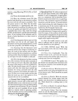 TM 11-620 
PAR. 39 
IV. MAINTENANCE 
receiver, using Mounting FT-237-(*) or Cord 
CD-786. 
(4) Throw the SPEAKER switch to ON. 
(5) Place the voltmeter across C25 (the 
positive side should go to the terminal to which 
the wire with the red tracer is attached). Turn 
the power switch to ON. Note that the meter 
rises immediately to approximately 200 volts 
when the switch is turned on. If it does not, turn 
the set off quickly and check C25 and Cl6 for 
a possible short circuit. Also, check the voltage 
divider, the dynamotor, and the associated equip-ment. 
A low reading of the voltmeter may in-dicate 
a faulty dynamotor or a short circuit in 
the system. 
(6) If the dynamotor fails to start or if the 
fuse blows, turn the set off, and inspect the 
dynamotor and the associated equipment, as well 
as the fuse, plug PG2, the filament wiring, etc. 
(7) Assuming that the dynamotor starts 
correctly and that the voltage is satisfactory, in-spect 
the inside of the receiver with the dyna-motor 
running. See that no sparks occur and that 
nothing smokes. Stop the dynamotor immediate-ly 
and repair the fault if trouble is indicated. 
(8) After the dynamotor has been running 
for a few moments, feel the tubes cautiously to 
see if they are all warm. No other tube should 
be as hot as V8, which is a VT-107-A (6V6-GT) 
tube. No tube should remain cold. If a tube re-mains 
cold after the others have warmed up, 
examine the wiring associated with the tube 
socket in question and examine the socket con-tacts. 
If there is no wiring trouble and the tube 
does not warm up, test it (or replace it if no 
vacuum-tube test set is available). 
Generated on 2014-06-16 18:42 GMT / http://hdl.handle.net/2027/uc1.b3243867 
Public Domain, Google-digitized / http://www.hathitrust.org/access_use#pd-google 
e. Vacuum Tube Testing Procedure. As the 
space around a vacuum tube is often small it is 
desirable either to use a tube extractor or to rock 
the tube with the fingers at the top while pushing 
it up gently from the bottom. To test a vacuum 
tube, use a test set if available. If not, try the 
tube in a receiver which is operating satisfac-torily. 
If another receiver is not available, try re-placing 
the tube by another one. 
/. Operational Test. To make an operational 
test, you will need a headset and a weak signal 
between 27 and 39 megacycles. A signal gener-ator, 
or a transmitter with its RECEIVER TUNE-OPERATE 
switch at RECEIVER TUNE, is a good sig-nal 
source. The transmitter requires no metallic 
connection with the receiver. A second receiver 
with. a lead to bring the radio frequency to the 
A (antenna) post of the receiver under test is 
satisfactory. See Paragraph 39g(6) (c) . 
Serious distortion and abnormally low output 
are trouble indications. Compare with a good re-ceiver 
for output, if the condition of the trouble 
receiver permits. Irregularities of operation help 
to localize the trouble. Operating personnel may 
supply useful supplementary data. 
(1) Turn the trouble receiver to ON and 
allow it sufficient time to warm up. All other 
switches should be at OFF (down). 
(2) CALL SIGNAL Lamp. With the 
SQUELCH switch at OFF, the CALL SIGNAL lamp 
should be lighted. 
 