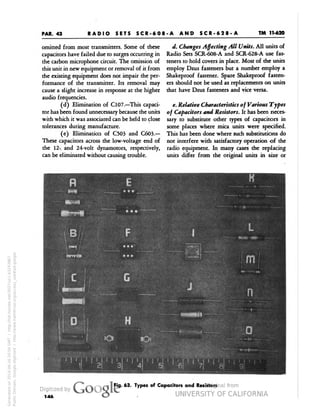 PAR. 43 
TM 11-620 
RADIO SETS SCR-608-A AND SCR-628-A 
omitted from most transmitters. Some of these 
capacitors have failed due to surges occurring in 
the carbon microphone circuit. The omission of 
this unit in new equipment or removal of it from 
the existing equipment does not impair the per-formance 
of the transmitter. Its removal may 
cause a slight increase in response at the higher 
audio frequencies. 
(d) Elimination of C107.—This capaci-tor 
has been found unnecessary because the units 
with which it was associated can be held to close 
tolerances during manufacture. 
(e) Elimination of C503 and C603.— 
These capacitors across the low-voltage end of 
the 12- and 24-volt dynamotors, respectively, 
can be eliminated without causing trouble. 
d. Changes Affecting All Units. All units of 
Radio Sets SCR-608-A and SCR-628-A use fas-teners 
to hold covers in place. Most of the units 
employ Dzus fasteners but a number employ a 
Shakeproof fastener. Spare Shakeproof fasten-ers 
should not be used as replacements on units 
that have Dzus fasteners and vice versa. 
e. Relative Characteristics of Various Types 
of Capacitors and Resistors. It has been neces-sary 
to substitute other types of capacitors in 
some places where mica units were specified. 
This has been done where such substitutions do 
not interfere with satisfactory operation of the 
radio equipment. In many cases the replacing 
units differ from the original units in size or 
Fig. 63. Types of Capacitors and Resistors 
146 
Generated on 2014-06-16 20:04 GMT / http://hdl.handle.net/2027/uc1.b3243867 
Public Domain, Google-digitized / http://www.hathitrust.org/access_use#pd-google 
 