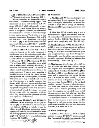 TM 11-620 
PARS. 10-16 
I. DESCRIPTION 
c. 72- or 24-Volt Operation. Dynamotor DM- 
34-(*) for the receiver and Dynamotor DM-3 5- 
(*) for the transmitter are designed for opera-tion 
from a 12-volt vehicle battery supply. These 
dynamotors are issued with Radio Sets SCR-608- 
A and SCR-628-A which will normally be oper-ated 
from a 12-volt battery. However, as men-tioned 
in Paragraphs ib and Sb, the receiver and 
transmitter can be operated in vehicles having a 
24-volt battery supply. To do this, it is only 
necessary to substitute Dynamotors DM-36-(*) 
and DM-37-(*) for Dynamotors DM-34-(*) 
and DM-35-(*) in the receiver and transmitter, 
respectively. Dynamotors DM-36- ( * ) and DM- 
37-(*) operate from a 24-volt battery supply. 
11. Cabinet CH-74-A. Cabinet CH-74-A is a 
protective housing for the radio equipment in 
installations where the equipment would other-wise 
be exposed to the elements (see Fig. 1). 
Cabinet CH-74-A is supported within the vehicle 
by Mounting FT-284-(*), Mounting FT-285- 
(*), or Frame FM-43, depending upon which 
vehicle is being used. Mounting FT-237-(*) is 
bolted in place in the cabinet. The top of the 
cabinet extends somewhat over the front of the 
radio equipment. A canvas cover assembly is 
provided for the front of the cabinet to com-pletely 
enclose the radio equipment, if desired. 
The canvas cover may be rolled back over the 
top of the cabinet, or it may be supported by a 
bracket which telescopes into the top of the cab-inet. 
Except in an emergency, do not operate the 
equipment during hot weather with the canvas 
cover completely closed. Even in an emergency, 
do not operate either the transmitter or the re-ceiver 
long enough for the equipment to over-heat 
Generated on 2014-06-16 13:10 GMT / http://hdl.handle.net/2027/uc1.b3243867 
Public Domain, Google-digitized / http://www.hathitrust.org/access_use#pd-google 
before the cover is raised. 
12. Mountings FT-284-(«) and FT-285-(*) 
and Frame FM-43. Mountings FT-284-(*) and 
FT-285-(*) and Frame FM-43 are used to sup-port 
Cabinet CH-74-A in vehicles where the 
cabinet is used. The choice among these mount-ings 
depends upon the particular vehicle in which 
the radio equipment is to be installed. (See Para-graph 
U.) Figure 1 shows an installation using 
Mounting FT-284- ( * ). 
13. Mast Bases. 
a. Mast Base MP-37. This mast base provides 
an insulated and flexible mounting for the an-tenna; 
it is rigidly mounted on the vehicle but 
includes a large helical spring for flexibility. 
Mast Section MS-53, the largest, screws into this 
base. 
b. Mast Base MP-48. Another way to have a 
flexible antenna support is to use Mast Base MP- 
48. Use this base with a coaxial transmission line 
such as Cordage CO-282. Two binding posts 
permit use of a single wire lead (Wire W-128). 
14. Mast Base Bracket MP-52. Mast Base Brack-et 
MP-52 serves to support an antenna and mast 
base about two feet above Cabinet CH-74-A. 
Clamp the mast base to the bracket cover plate 
and bring the antenna lead down through insu-lating 
guides into the cabinet for connection to 
the radio equipment. The bracket is fastened to 
the cabinet by 12 bolts. (See Fig. 1.) 
15. Mast Sections. Mast Sections MS-51, MS-52, 
 