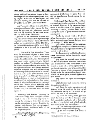 PARS. 20-21 
TM 11-620 
RADIO SETS SCR-608-A AND SCR-628-A 
volume sufficiently to prevent fatigue on long 
stand-by periods but not enough to prevent hear-ing 
a signal. Watch this. For weak signals and 
important incoming calls turn the SQUELCH to 
OFF and leave it at OFF. Don't take a chance. 
(4) Transmitter. Always press a CHANNEL 
SELECTOR push button before starting the dyna-motor 
by operating the microphone control 
switch or by throwing the RECEIVER TUNE-OPERATE 
switch to RECEIVER TUNE. 
Operation of the transmitter filaments for 
long periods without application of plate voltage 
tends to evaporate the active material from their 
surface and reduce their useful life. Therefore, 
the TRANSMITTER switch should be at OFF if the 
transmitter is not to be used for an extended 
period. 
(5) How to Use Your Microphone. These 
radio sets have been designed to work under 
noisy conditions such as in a tank or other noisy 
vehicle. To get best results, hold the microphone 
in a nearly vertical position with your lips just 
touching the surface. You don't have to shout; 
but it is necessary to make your voice go into the 
microphone at a higher level than the surround-ing 
noise. Complete each word before starting 
the next and put a slight emphasis on all sibilants, 
such as c, s, and z, and terminal letters, such as 
t and g. Speak slowly. Although the equipment 
has been designed to reduce as much as possible 
the effects of the mechanical noise, these instruc-tions 
will help you obtain satisfactory communi-cation 
with a remote station, especially under 
poor receiving conditions. Remember, don't 
mumble away from your mike. Sound off, direct-ly 
into it. 
Generated on 2014-06-16 13:12 GMT / http://hdl.handle.net/2027/uc1.b3243867 
Public Domain, Google-digitized / http://www.hathitrust.org/access_use#pd-google 
2l. Presetting Push Buttons. Presetting the 
push buttons simply means tuning the channels 
ahead of time to the required frequencies and 
locking the settings, so from there on tuning 
may be accomplished by merely depressing the 
necessary push buttons. This process is exactly 
that used in a home "push button" radio. It's fast 
and simple to operate. 
a. Presetting the Transmitter. The presetting 
procedure is divided into two parts: First—set-ting 
the push buttons. Second—tuning the an-tenna 
circuit. 
(1) Setting the Push Buttons. The push but-tons 
may be set with the transmitter in the vehicle 
or removed. However, if the transmitter is re-moved 
a suitable source of d-c power and a 
Mounting FT-237-(*) or other means of con-necting 
the source of power to the transmitter 
are required. 
(a) Set the ON-OFF switch to ON. Note: 
Allow the transmitter to warm for five minutes 
before setting the push buttons. Perform steps 
(b) through (k) while waiting. 
(b) Remove receivers. (If the receivers 
are to be preset also you can save time by leaving 
the right-hand receiver in position and setting its 
ON-OFF Switch tO ON.) 
(c) Remove the crystal holders from the 
crystal compartment and put them in the crystal 
storage drawer. 
(d) Select the required crystal holders 
 