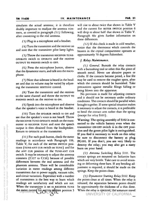 TM 
PAR. 31 
IV. MAINTENANCE 
simulates the actual antenna; it is therefore 
doubly important to readjust the antenna trim-mers, 
as covered in paragraph (11) following, 
after connecting to the real antenna. 
(3) Plug in a microphone and a headset. 
(4) Turn the transmitter and the receiver on 
and note that the transmitter pilot lamp lights. 
Throw the transmitter RECEIVER TUNE-OPERATE 
switch to OPERATE and1 the receiver 
OUTPUT TO PHONES Switch to OFF. 
(6) Press the microphone button, observe 
that the dynamotor starts, and talk into the micro-phone. 
(7) Note that sidetone is heard in the head-set 
and that its volume may be varied by adjust-ing 
the transmitter SIDETONE control. 
(8) Tune the transmitter and the receiver 
to the same channel and throw the OUTPUT TO 
PHONES switch on the receiver to ON. 
(9) Speak into the microphone and observe 
that the speaker's voice is heard in the headset. 
(10) Turn the SPEAKER switch to ON and 
see that the speaker's voice is not heard. Throw 
the RECEIVER TUNE-OPERATE switch on the trans-mitter 
to RECEIVER TUNE and note the speech 
output is then obtained from the loudspeaker. 
Return to OPERATE at the transmitter. 
(11) For each push button, check the meter 
readings in accordance with Paragraph l9/>, 
Table V, for each of the METER SWITCH posi-tions 
(TUNE-ANT CUR switch on TUNE) and for 
the ANT CUR position of the TUNE-ANT CUR 
switch. It may be necessary to adjust the antenna 
trimmers (C127 to C136) because of possible 
differences between the real antenna and the 
phantom antenna. There will be considerable 
Generated on 2014-06-16 18:31 GMT / http://hdl.handle.net/2027/uc1.b3243867 
Public Domain, Google-digitized / http://www.hathitrust.org/access_use#pd-google 
variation in meter readings among different 
transmitters due to power supply, vacuum tube, 
and circuit variations. Experience with a number 
of transmitters is the best way to learn which 
readings are satisfactory and which are not. 
When the transmitter is set to RECEIVER TUNE 
the meter current for METER SWITCH position 5 
will rise to about twice that shown in Table V 
and the current for METER SWITCH position 6 
will drop to about half that shown in Table V. 
Paragraph 40e gives further information on 
these differences. 
(12) If this check is made in cold weather, 
notice that the thermostat which controls the 
heaters in the crystal compartment operates at 
approximately 70 degrees Fahrenheit. 
/. Relay Maintenance. 
(1) General. Burnish the relay contacts 
with a burnishing tool or other thin flat piece of 
smooth metal. Never use abrasive papers or 
cloths. If the contacts become pitted, a fine file 
may be used to remove the rougher spots, after 
which the contacts should be burnished. Take 
precautions against metallic filings falling or 
being blown into the apparatus. 
No provision is made for adjusting contacts 
and it should not be necessary under ordinary 
conditions. The contacts should be parallel when 
brought together. If some special situation makes 
it necessary to adjust the contacts, it is preferable 
to bend the contact arm rather than the spring 
 