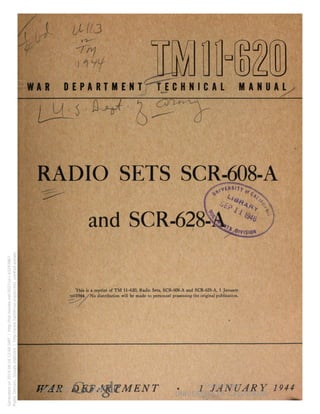 3 
1UMJ 
crl 
WAR DEPARTMENT TECHNICAL MANUAL 
RADIO SETS SCR-608-A 
and SCR-628 
This is a reprint of TM H-620, Radio Sets, SCR-608-A and SCR-628-A, 1 January 
1944. No distribution will be made to personnel possessing the original publication. 
WAR DEPARTMENT • 1 JANUARY 1944 
Generated on 2014-06-16 12:48 GMT / http://hdl.handle.net/2027/uc1.b3243867 
Public Domain, Google-digitized / http://www.hathitrust.org/access_use#pd-google 
 