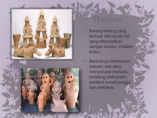 Haniwa
Barang-barang yang
terbuat dari tanah liat
yang ditempatkan
dengan teratur didalam
kofun.
Bentuknya bermacam-
macam, ada yang
menyerupai manusia,
binatang peliharaan,
perabot rumahtangga,
dan perkakas.
 