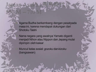 Jaman Asuka (飛鳥時代)
550 M – 710 M
Agama Budha berkembang dengan pesatpada
masa ini, karena mendapat dukungan dari
Shotoku Taishi
Nama negara yang awalnya Yamato diganti
menjadi Nihon atau Nippon dan Jepang mulai
dipimpin olehkaisar
Muncul kelas sosial: gozoku dankizoku
(bangsawan)
 