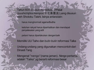 Tahun 604 disusun Konstitusi 17Pasal
(juushichijōoo kempoo 十七条憲法) yang disusun
oleh Shotoku Taishi. Isinya antaralain:
harus menghormati agamaBudha
keluhan rakyat harus diperhatikan dan mendapat
penyelesaian yang adil
petani harus diperlakukan denganbaik
Memiliki UU Taiho dan butir-butir reformasi Taika
Undang-undang yang digunakan mencontohdari
Dinasti Tang
Mengenal ”nengo”(nama jaman). Nengo pertama
adalah ”Taika” yg berarti reformasi besar
 