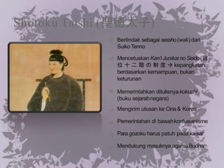 Shotoku Taishi (聖徳太子)
Bertindak sebagai sessho(wali) dari
SuikoTenno
Mencetuskan Kan’i Junikai no Seido(冠
位 十 二 階 の 制 度  kepangkatan
berdasarkan kemampuan, bukan
keturunan
Memerintahkan ditulisnya kokushi
(buku sejarahnegara)
Mengirim utusan ke Cina & Korea
Pemerintahan di bawahkonfusianisme
Para gozoku harus patuh pada kaisar
Mendukung masuknya agamaBudha
 