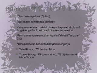 Ritsuryo (律令 りつりょう）
Ritsu: hukum pidana (6kitab)
Ryo: aturan administrasi (1
1kitab)
Kaisar memerintah melalui birokrasi terpusat, struktur &
fungsi-fungsi birokrasi pusat diuraikansecara rinci
Meniru sistem pemerintahan legislatif dinasti T’ang dari
Cina
Nama peraturan berubah didasarkannengonya
Taiho Ritsuryo: 701tahun Taiho
Yooroo Ritsuryo: 718(dirumuskan), 757(dijalankan) 
tahun Yooroo
 