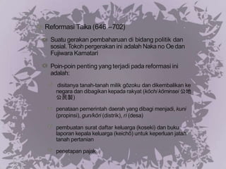 Reformasi Taika (646 –702)
Suatu gerakan pembaharuan di bidang politik dan
sosial.Tokohpergerakan ini adalah Naka no Oedan
Fujiwara Kamatari
Poin-poin penting yang terjadi pada reformasi ini
adalah:
disitanya tanah-tanah milik gōzoku dan dikembalikan ke
negara dan dibagikan kepada rakyat (kōchi kōminsei 公地
公民製)
penataan pemerintah daerah yang dibagi menjadi, kuni
(propinsi), gun/kōri (distrik), ri (desa)
pembuatan surat daftar keluarga (koseki) dan buku
laporan kepala keluarga (keichō) untuk keperluan jatah
tanah pertanian
penetapan pajak
 