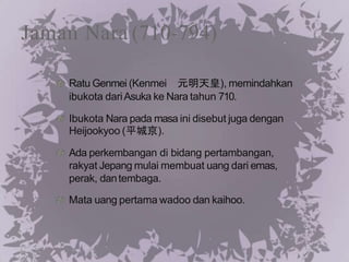 Jaman Nara (710-794)
Ratu Genmei (Kenmei 元明天皇), memindahkan
ibukota dariAsuka ke Nara tahun 710.
Ibukota Nara pada masa ini disebut juga dengan
Heijookyoo (平城京).
Ada perkembangan di bidang pertambangan,
rakyat Jepang mulai membuat uang dari emas,
perak, dantembaga.
Mata uang pertama wadoo dan kaihoo.
 