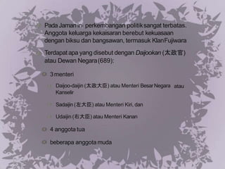 PadaJaman ini perkembangan politiksangat terbatas.
Anggota keluarga kekaisaran berebut kekuasaan
dengan biksu dan bangsawan, termasuk KlanFujiwara
Terdapat apa yang disebut dengan Daijookan (太政官)
atau Dewan Negara(689):
3menteri
atau
Daijoo-daijin (太政大臣) atau Menteri Besar Negara
Kanselir
Sadaijin (左大臣) atau Menteri Kiri, dan
Udaijin (右大臣) atau Menteri Kanan
4 anggota tua
beberapa anggota muda
 