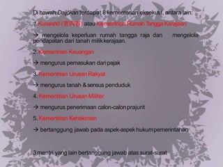 Di bawah Daijōkan terdapat 8 kementerian eksekutif, antara lain:
1.Kunaishō (宮内省) atau Kementrian Rumah Tangga Kerajaan
 mengelola keperluan rumah tangga raja dan mengelola
pendapatan dari tanah milikkerajaan.
2.Kementrian Keuangan
 mengurus pemasukan daripajak
3.Kementrian Urusan Rakyat
 mengurus tanah &sensus penduduk
4. Kementrian Urusan Militer
 mengurus penerimaan calon-calonprajurit
5.Kementrian Kehakiman
 bertanggung jawab pada aspek-aspek hukumpemerintahan
3mentri yang lain bertanggung jawab atas surat-surat
 