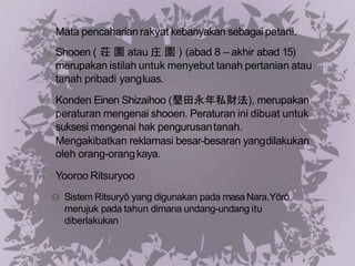 Mata pencaharian rakyat kebanyakan sebagai petani.
Shooen ( 荘 園 atau 庄 園 ) (abad 8 – akhir abad 15)
merupakan istilah untuk menyebut tanah pertanian atau
tanah pribadi yangluas.
Konden Einen Shizaihoo (墾田永年私財法), merupakan
peraturan mengenai shooen. Peraturan ini dibuat untuk
suksesi mengenai hak pengurusantanah.
Mengakibatkan reklamasi besar-besaran yangdilakukan
oleh orang-orangkaya.
Yooroo Ritsuryoo
Sistem Ritsuryō yang digunakan pada masa Nara.Yōrō
merujuk pada tahun dimana undang-undang itu
diberlakukan
 