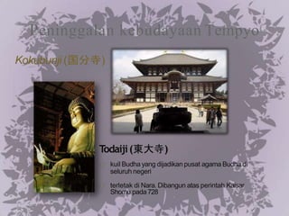 Peninggalan kebudayaan Tempyo
Todaiji(東大寺)
kuil Budha yang dijadikan pusat agama Budha di
seluruh negeri
terletak di Nara. Dibangun atas perintah Kaisar
Shomu pada728
Kokubunji (国分寺)
 